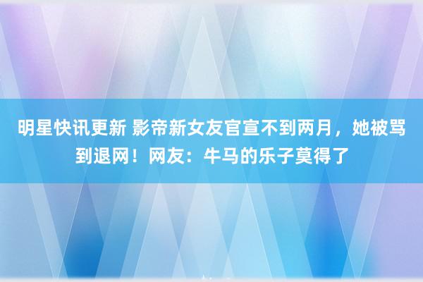 明星快讯更新 影帝新女友官宣不到两月，她被骂到退网！网友：牛马的乐子莫得了