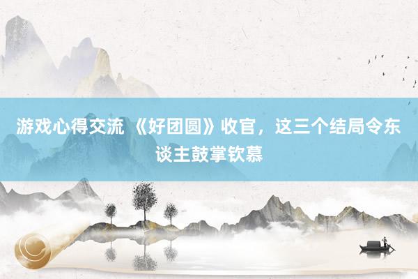 游戏心得交流 《好团圆》收官，这三个结局令东谈主鼓掌钦慕