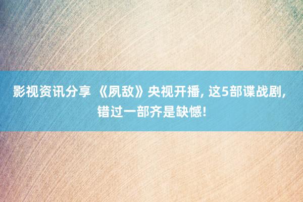 影视资讯分享 《夙敌》央视开播, 这5部谍战剧, 错过一部齐是缺憾!