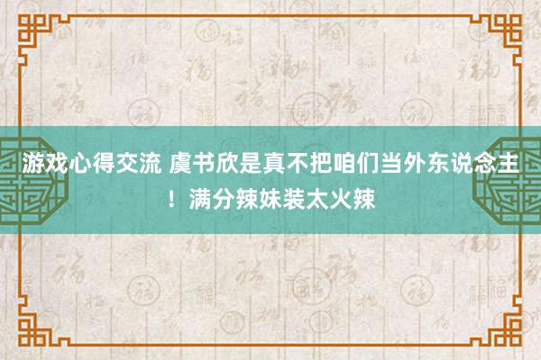 游戏心得交流 虞书欣是真不把咱们当外东说念主！满分辣妹装太火辣