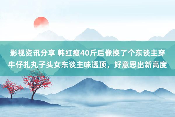 影视资讯分享 韩红瘦40斤后像换了个东谈主穿牛仔扎丸子头女东谈主味透顶，好意思出新高度