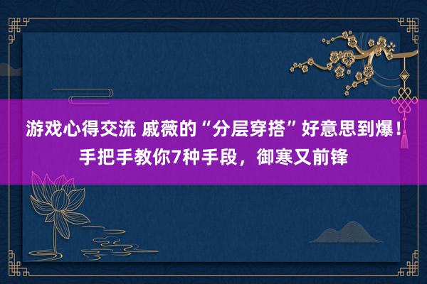 游戏心得交流 戚薇的“分层穿搭”好意思到爆！手把手教你7种手段，御寒又前锋