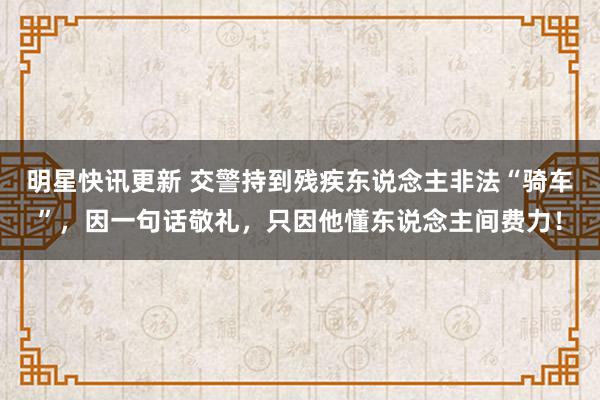 明星快讯更新 交警持到残疾东说念主非法“骑车”，因一句话敬礼，只因他懂东说念主间费力！