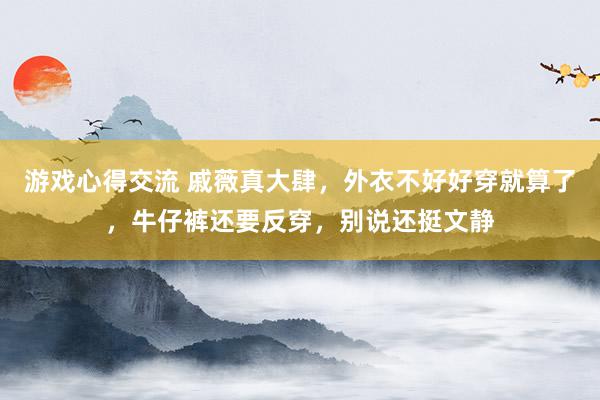 游戏心得交流 戚薇真大肆，外衣不好好穿就算了，牛仔裤还要反穿，别说还挺文静