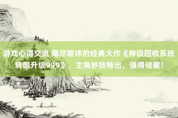 游戏心得交流 赚尽眼球的经典大作《神级回收系统转眼升级999》，主角妙技特出，值得储藏！