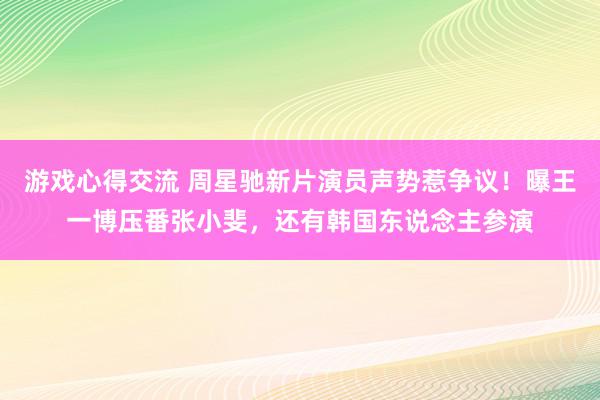 游戏心得交流 周星驰新片演员声势惹争议！曝王一博压番张小斐，还有韩国东说念主参演