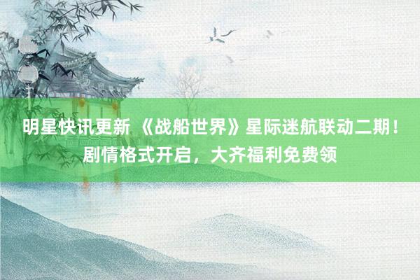 明星快讯更新 《战船世界》星际迷航联动二期！剧情格式开启，大齐福利免费领