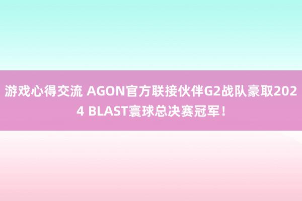 游戏心得交流 AGON官方联接伙伴G2战队豪取2024 BLAST寰球总决赛冠军！