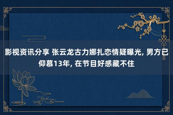 影视资讯分享 张云龙古力娜扎恋情疑曝光, 男方已仰慕13年, 在节目好感藏不住