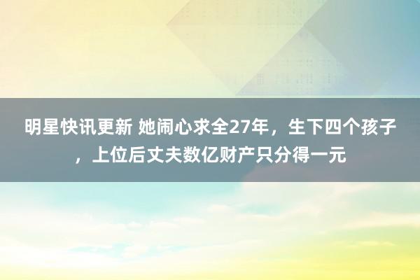 明星快讯更新 她闹心求全27年，生下四个孩子，上位后丈夫数亿财产只分得一元