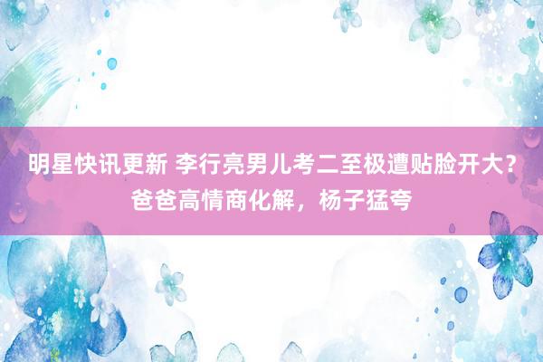 明星快讯更新 李行亮男儿考二至极遭贴脸开大？爸爸高情商化解，杨子猛夸