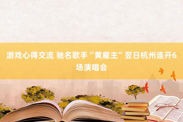 游戏心得交流 驰名歌手“黄雇主”翌日杭州连开6场演唱会