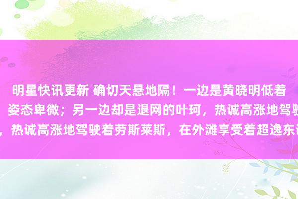 明星快讯更新 确切天悬地隔！一边是黄晓明低着头，深深地鞠躬说念歉，姿态卑微；另一边却是退网的叶珂，热诚高涨地驾驶着劳斯莱斯，在外滩享受着超逸东说念主生。