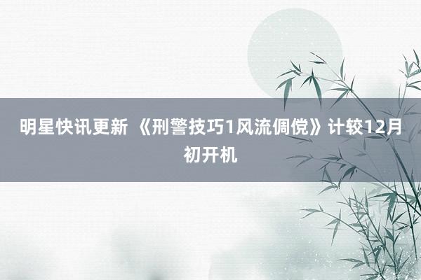 明星快讯更新 《刑警技巧1风流倜傥》计较12月初开机