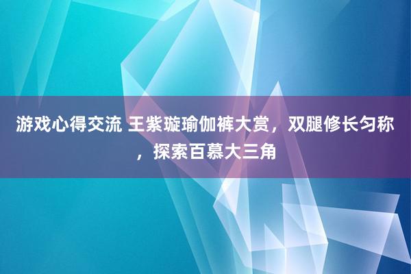 游戏心得交流 王紫璇瑜伽裤大赏，双腿修长匀称，探索百慕大三角