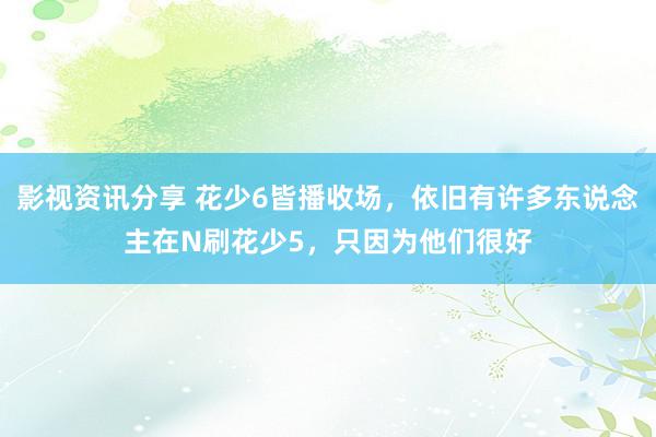 影视资讯分享 花少6皆播收场，依旧有许多东说念主在N刷花少5，只因为他们很好