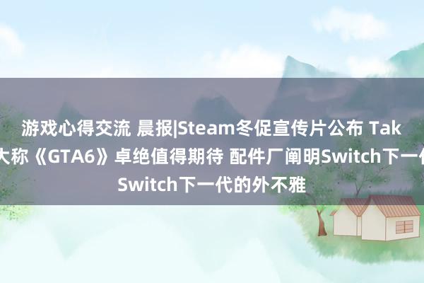 游戏心得交流 晨报|Steam冬促宣传片公布 Take-Two老大称《GTA6》卓绝值得期待 配件厂阐明Switch下一代的外不雅