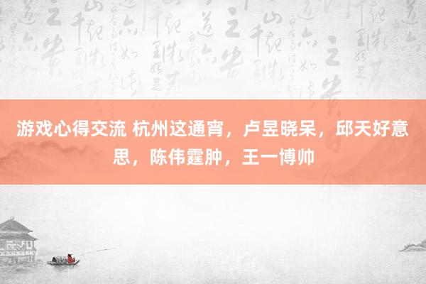 游戏心得交流 杭州这通宵，卢昱晓呆，邱天好意思，陈伟霆肿，王一博帅