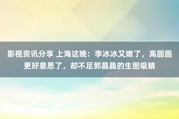 影视资讯分享 上海这晚：李冰冰又嫩了，高圆圆更好意思了，却不足郭晶晶的生图吸睛