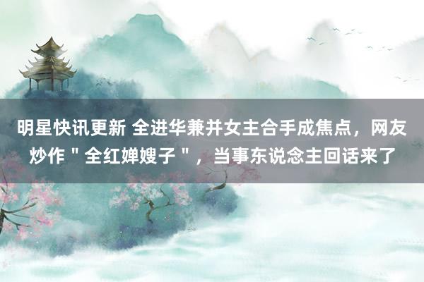 明星快讯更新 全进华兼并女主合手成焦点，网友炒作＂全红婵嫂子＂，当事东说念主回话来了