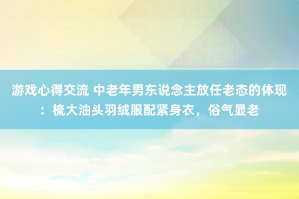 游戏心得交流 中老年男东说念主放任老态的体现：梳大油头羽绒服配紧身衣，俗气显老