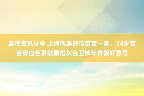 影视资讯分享 上海偶遇郑恺苗苗一家，34岁苗苗穿白色羽绒服搭灰色卫裤年青貌好意思