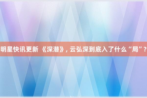 明星快讯更新 《深潜》, 云弘深到底入了什么“局”?