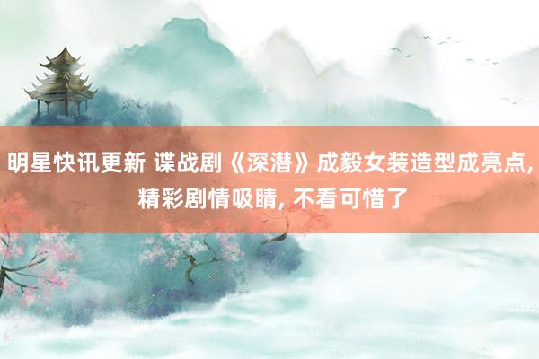 明星快讯更新 谍战剧《深潜》成毅女装造型成亮点, 精彩剧情吸睛, 不看可惜了