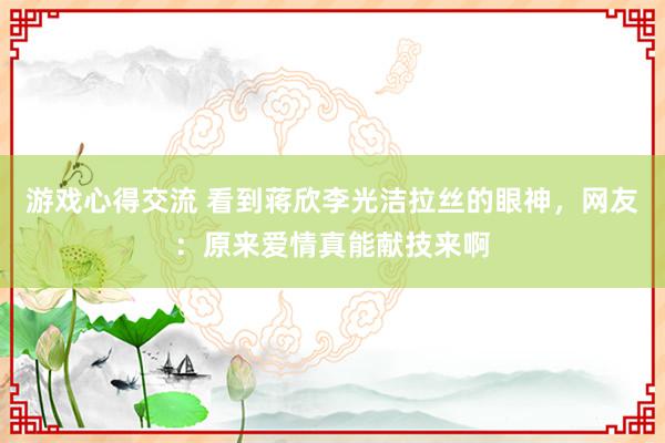 游戏心得交流 看到蒋欣李光洁拉丝的眼神，网友：原来爱情真能献技来啊