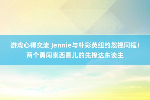 游戏心得交流 Jennie与朴彩英纽约忽视同框！两个勇闯泰西圈儿的先锋达东谈主