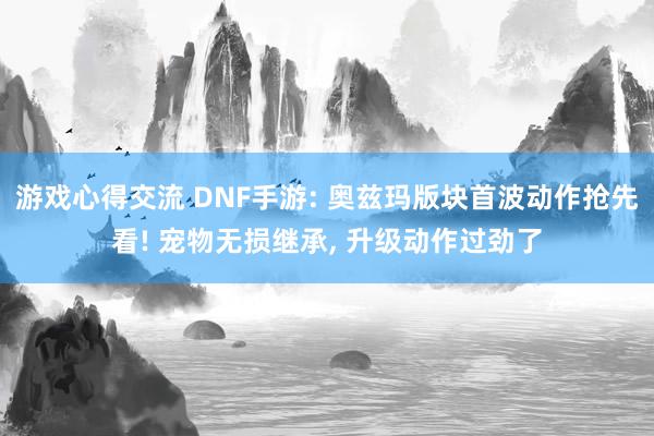 游戏心得交流 DNF手游: 奥兹玛版块首波动作抢先看! 宠物无损继承, 升级动作过劲了