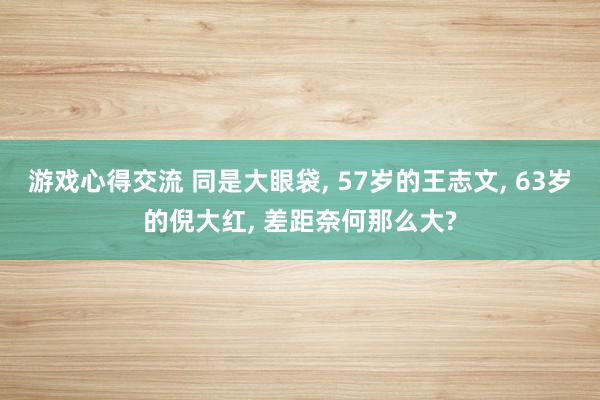 游戏心得交流 同是大眼袋, 57岁的王志文, 63岁的倪大红, 差距奈何那么大?