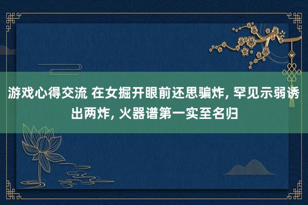 游戏心得交流 在女掘开眼前还思骗炸, 罕见示弱诱出两炸, 火器谱第一实至名归