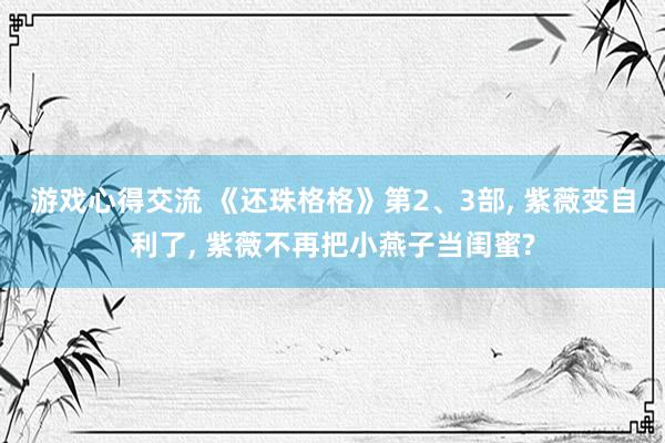 游戏心得交流 《还珠格格》第2、3部, 紫薇变自利了, 紫薇不再把小燕子当闺蜜?