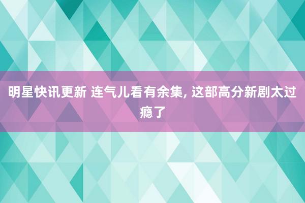 明星快讯更新 连气儿看有余集, 这部高分新剧太过瘾了