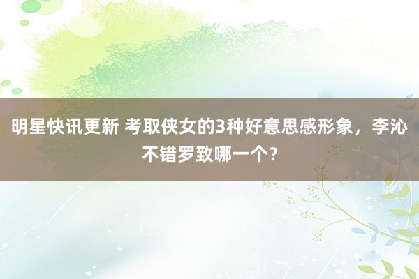 明星快讯更新 考取侠女的3种好意思感形象，李沁不错罗致哪一个？