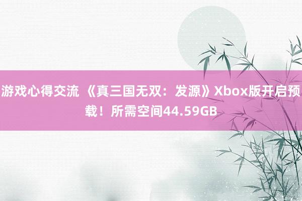 游戏心得交流 《真三国无双：发源》Xbox版开启预载！所需空间44.59GB