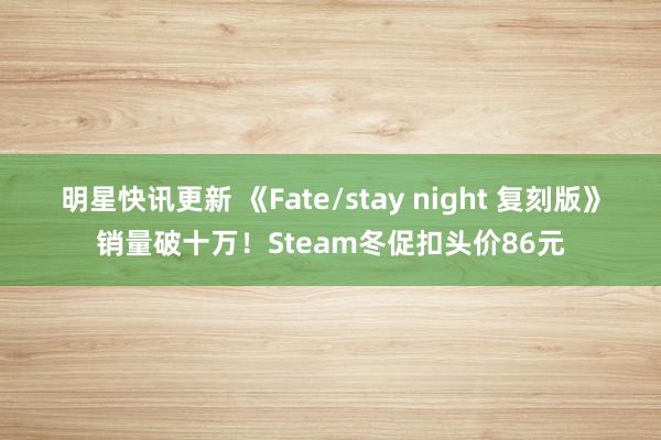 明星快讯更新 《Fate/stay night 复刻版》销量破十万！Steam冬促扣头价86元