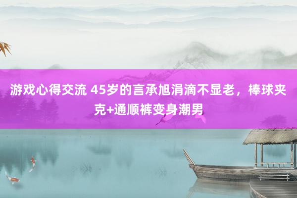 游戏心得交流 45岁的言承旭涓滴不显老，棒球夹克+通顺裤变身潮男