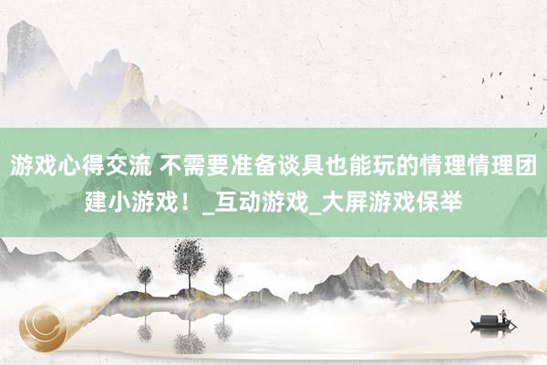 游戏心得交流 不需要准备谈具也能玩的情理情理团建小游戏！_互动游戏_大屏游戏保举