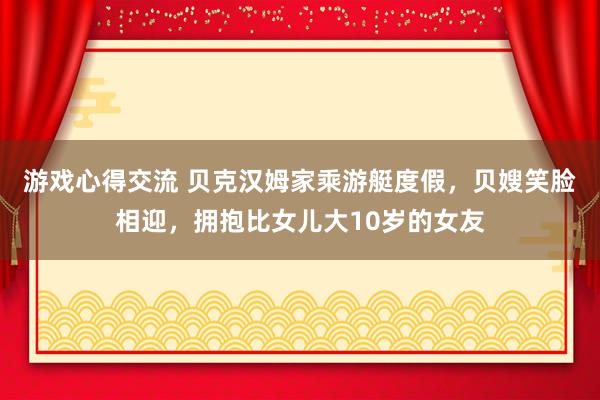 游戏心得交流 贝克汉姆家乘游艇度假，贝嫂笑脸相迎，拥抱比女儿大10岁的女友