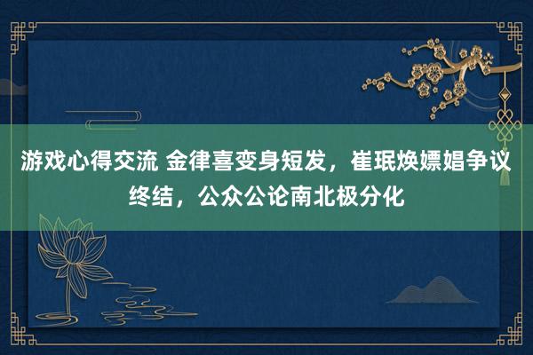 游戏心得交流 金律喜变身短发，崔珉焕嫖娼争议终结，公众公论南北极分化