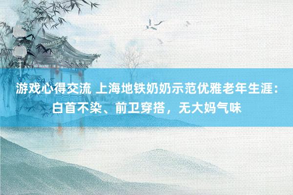 游戏心得交流 上海地铁奶奶示范优雅老年生涯：白首不染、前卫穿搭，无大妈气味