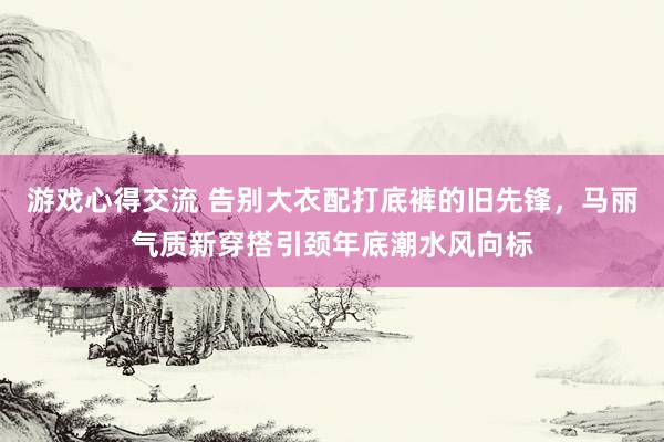 游戏心得交流 告别大衣配打底裤的旧先锋，马丽气质新穿搭引颈年底潮水风向标