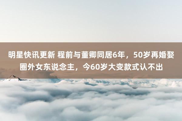 明星快讯更新 程前与董卿同居6年，50岁再婚娶圈外女东说念主，今60岁大变款式认不出