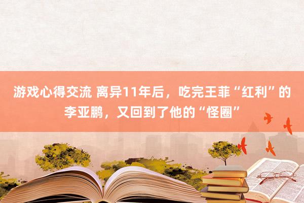 游戏心得交流 离异11年后，吃完王菲“红利”的李亚鹏，又回到了他的“怪圈”