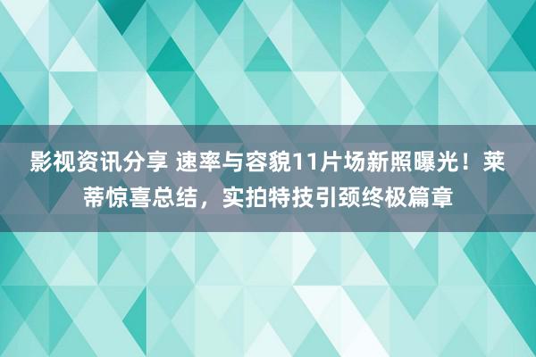 影视资讯分享 速率与容貌11片场新照曝光！莱蒂惊喜总结，实拍特技引颈终极篇章