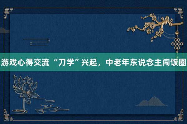 游戏心得交流 “刀学”兴起，中老年东说念主闯饭圈