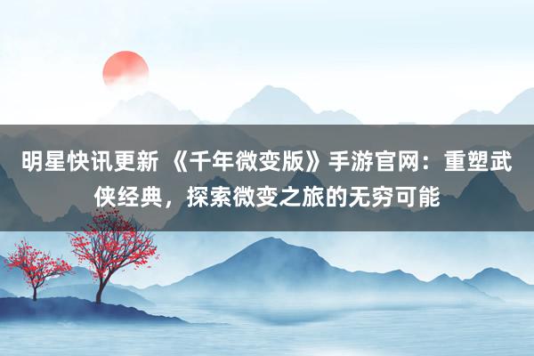 明星快讯更新 《千年微变版》手游官网：重塑武侠经典，探索微变之旅的无穷可能