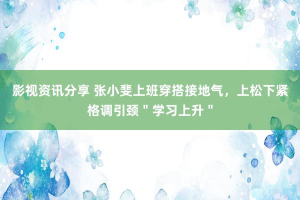 影视资讯分享 张小斐上班穿搭接地气，上松下紧格调引颈＂学习上升＂